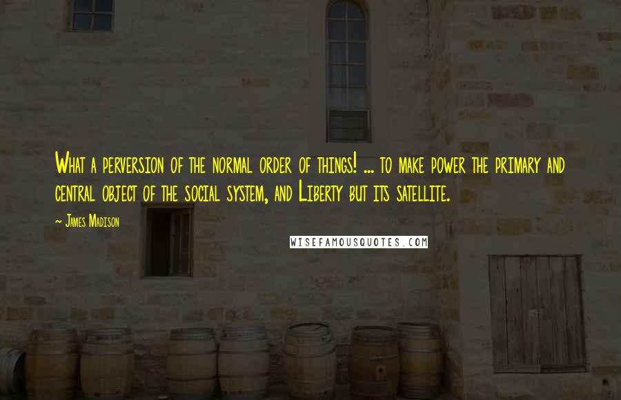 James Madison Quotes: What a perversion of the normal order of things! ... to make power the primary and central object of the social system, and Liberty but its satellite.