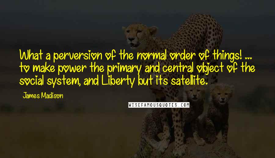 James Madison Quotes: What a perversion of the normal order of things! ... to make power the primary and central object of the social system, and Liberty but its satellite.