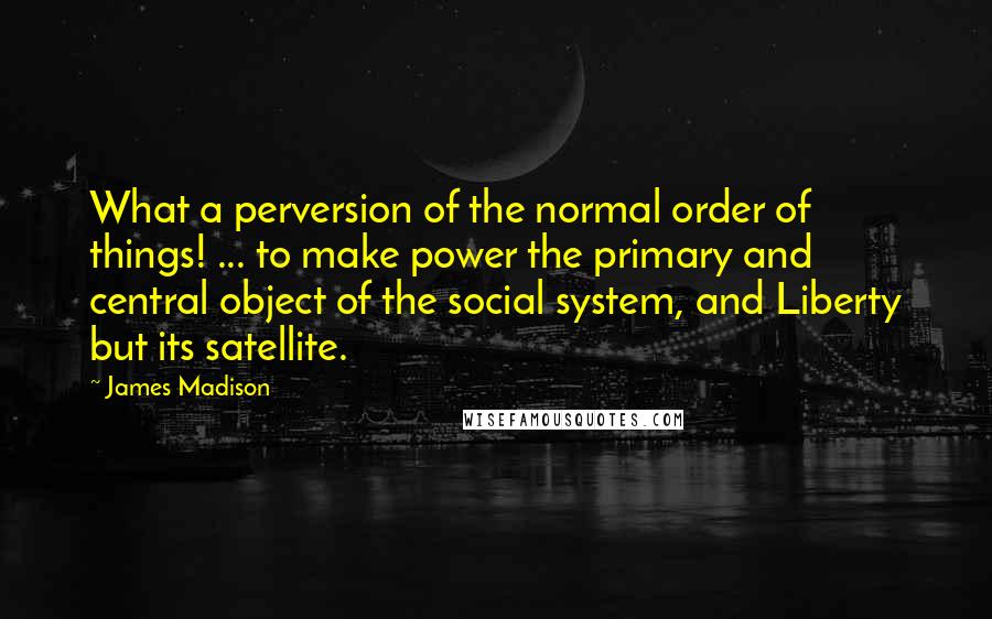 James Madison Quotes: What a perversion of the normal order of things! ... to make power the primary and central object of the social system, and Liberty but its satellite.