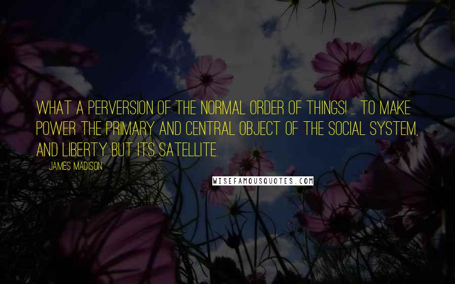 James Madison Quotes: What a perversion of the normal order of things! ... to make power the primary and central object of the social system, and Liberty but its satellite.