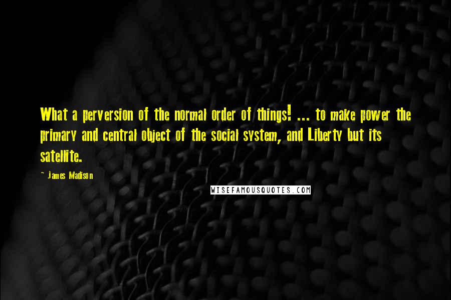 James Madison Quotes: What a perversion of the normal order of things! ... to make power the primary and central object of the social system, and Liberty but its satellite.