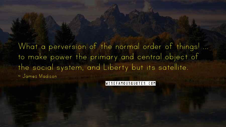 James Madison Quotes: What a perversion of the normal order of things! ... to make power the primary and central object of the social system, and Liberty but its satellite.