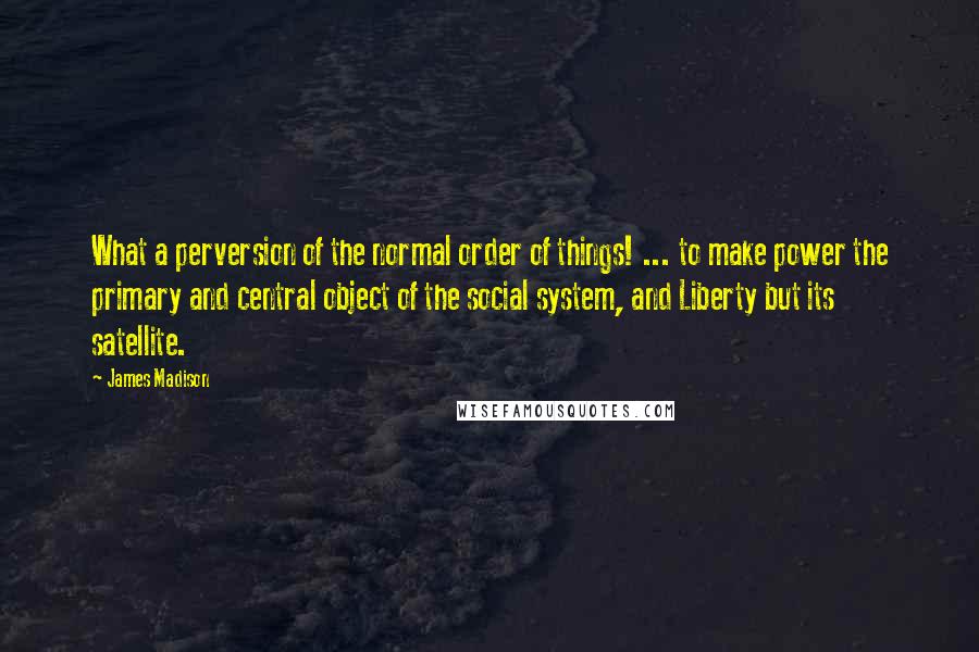 James Madison Quotes: What a perversion of the normal order of things! ... to make power the primary and central object of the social system, and Liberty but its satellite.