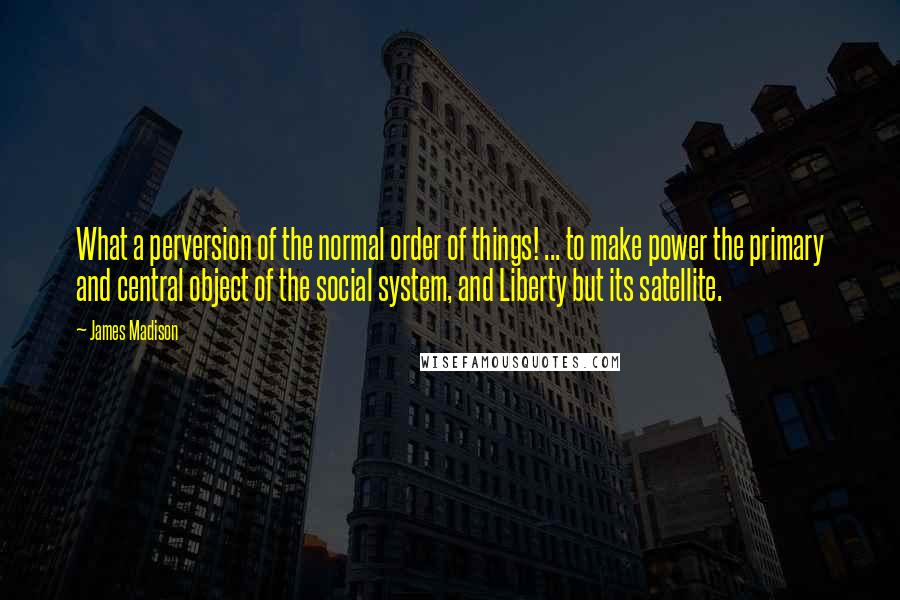 James Madison Quotes: What a perversion of the normal order of things! ... to make power the primary and central object of the social system, and Liberty but its satellite.