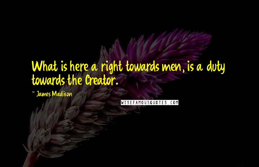 James Madison Quotes: What is here a right towards men, is a duty towards the Creator.