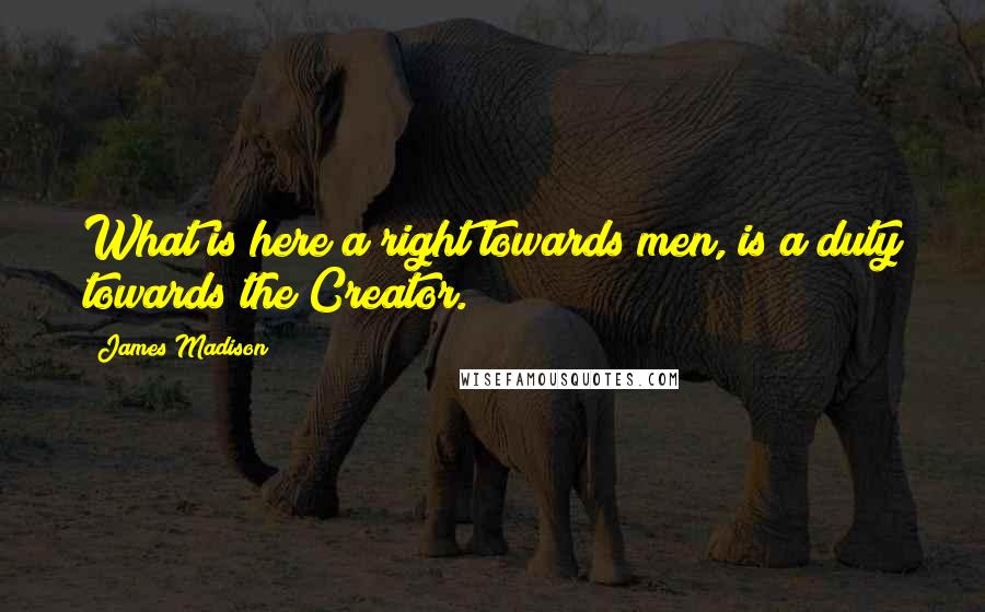 James Madison Quotes: What is here a right towards men, is a duty towards the Creator.