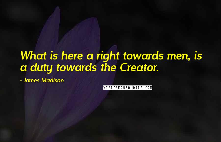 James Madison Quotes: What is here a right towards men, is a duty towards the Creator.