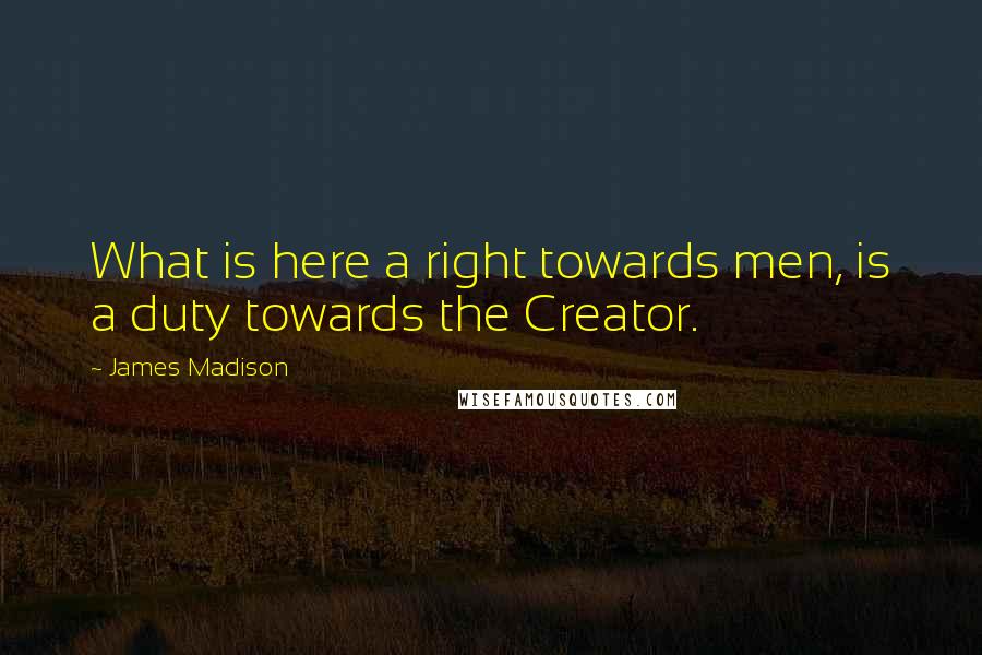 James Madison Quotes: What is here a right towards men, is a duty towards the Creator.