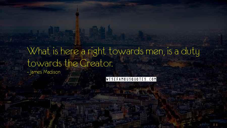 James Madison Quotes: What is here a right towards men, is a duty towards the Creator.