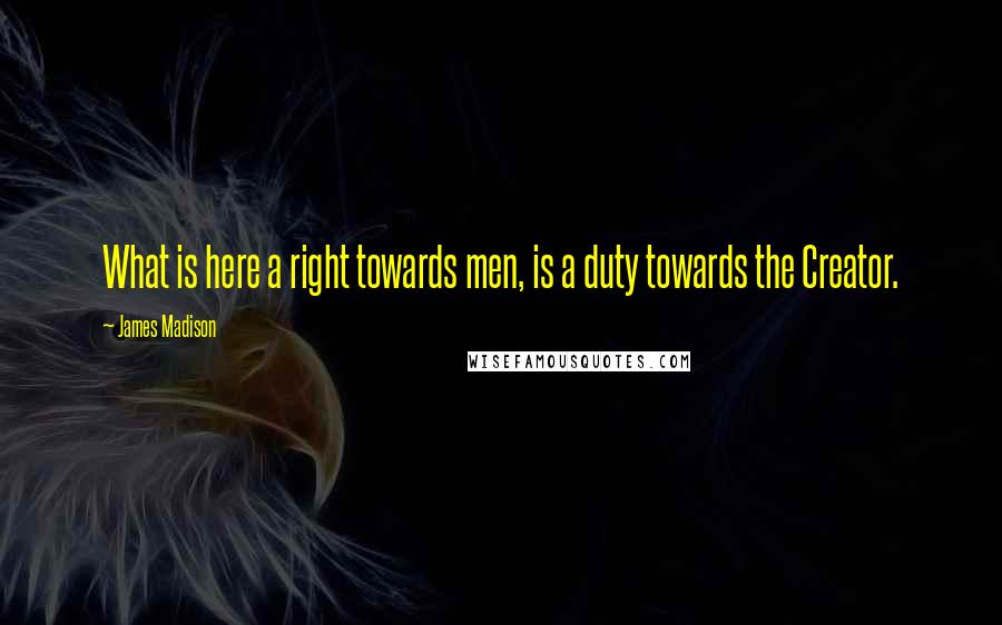 James Madison Quotes: What is here a right towards men, is a duty towards the Creator.