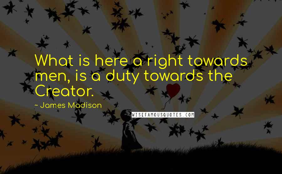 James Madison Quotes: What is here a right towards men, is a duty towards the Creator.