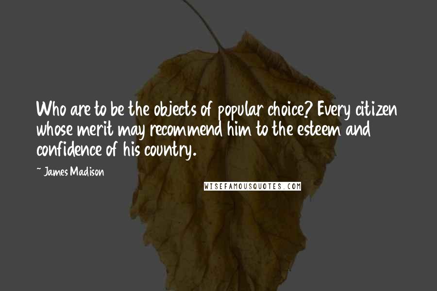 James Madison Quotes: Who are to be the objects of popular choice? Every citizen whose merit may recommend him to the esteem and confidence of his country.