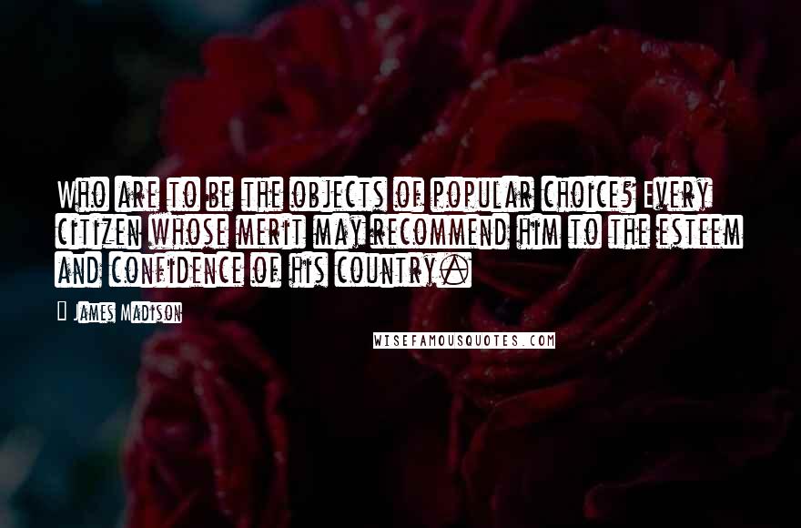 James Madison Quotes: Who are to be the objects of popular choice? Every citizen whose merit may recommend him to the esteem and confidence of his country.