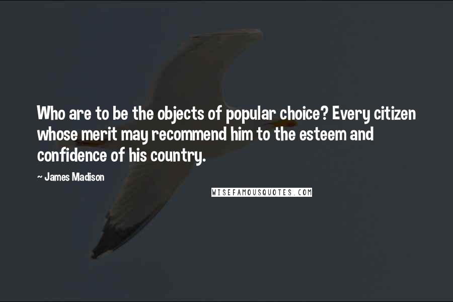 James Madison Quotes: Who are to be the objects of popular choice? Every citizen whose merit may recommend him to the esteem and confidence of his country.