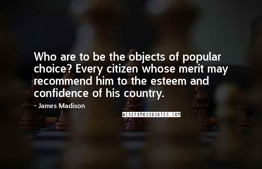 James Madison Quotes: Who are to be the objects of popular choice? Every citizen whose merit may recommend him to the esteem and confidence of his country.