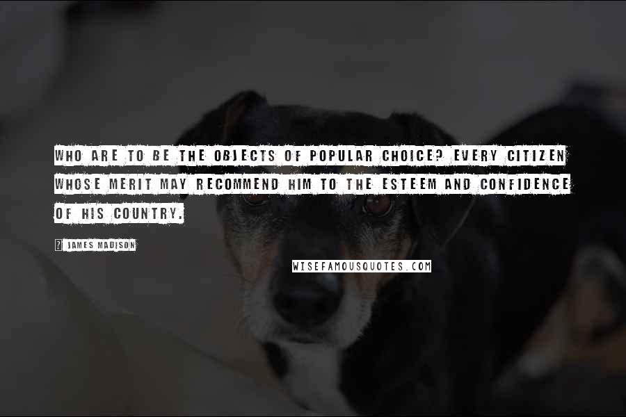 James Madison Quotes: Who are to be the objects of popular choice? Every citizen whose merit may recommend him to the esteem and confidence of his country.