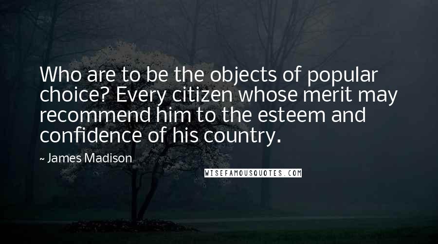 James Madison Quotes: Who are to be the objects of popular choice? Every citizen whose merit may recommend him to the esteem and confidence of his country.