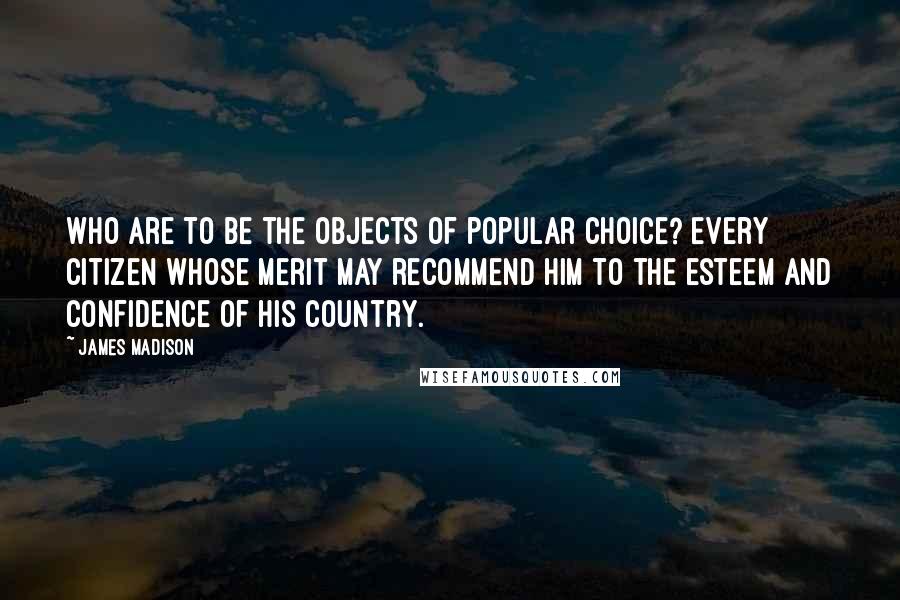 James Madison Quotes: Who are to be the objects of popular choice? Every citizen whose merit may recommend him to the esteem and confidence of his country.