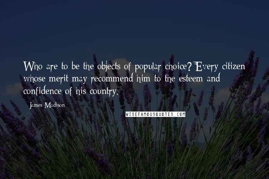 James Madison Quotes: Who are to be the objects of popular choice? Every citizen whose merit may recommend him to the esteem and confidence of his country.