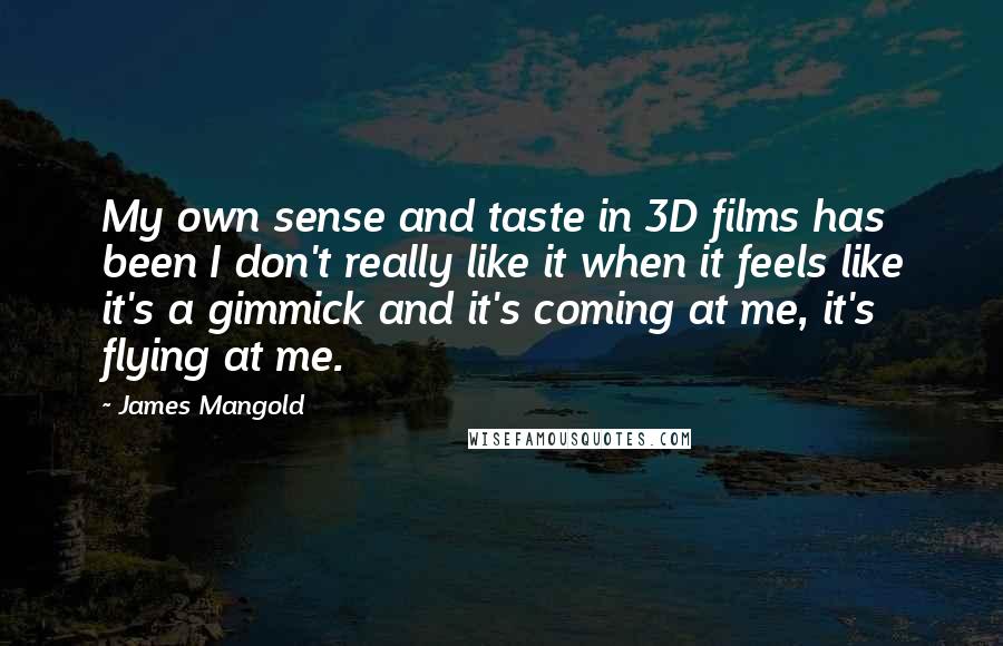 James Mangold Quotes: My own sense and taste in 3D films has been I don't really like it when it feels like it's a gimmick and it's coming at me, it's flying at me.
