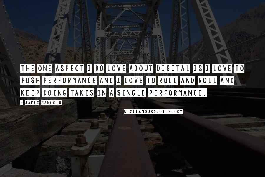 James Mangold Quotes: The one aspect I do love about digital is I love to push performance and I love to roll and roll and keep doing takes in a single performance.