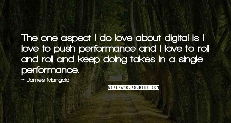 James Mangold Quotes: The one aspect I do love about digital is I love to push performance and I love to roll and roll and keep doing takes in a single performance.