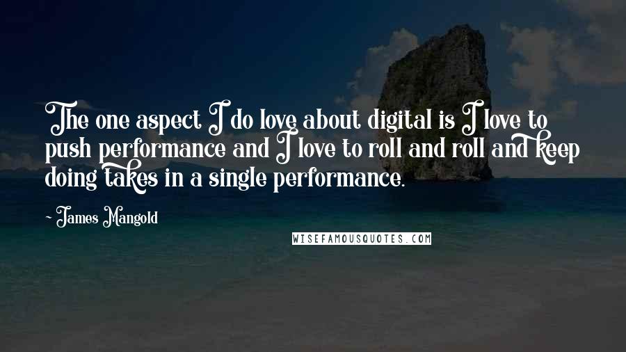 James Mangold Quotes: The one aspect I do love about digital is I love to push performance and I love to roll and roll and keep doing takes in a single performance.