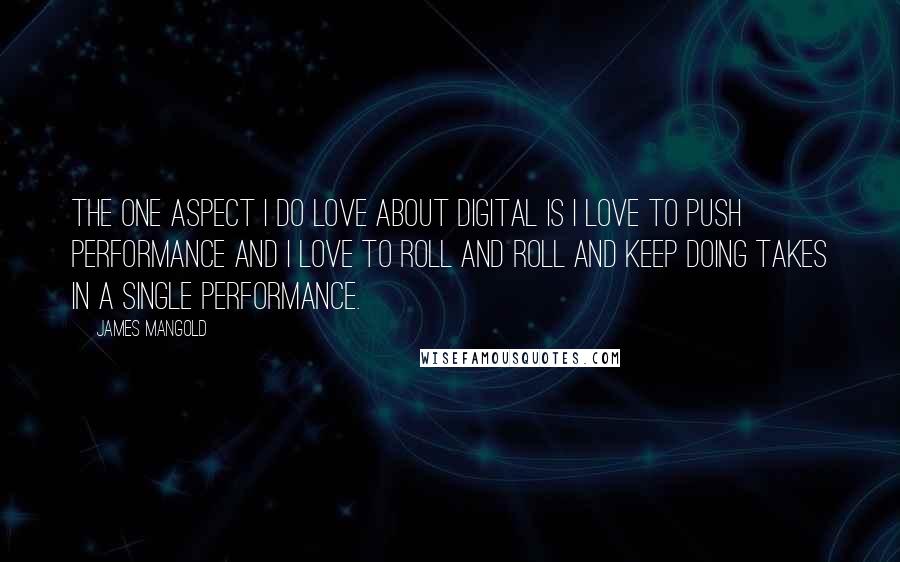 James Mangold Quotes: The one aspect I do love about digital is I love to push performance and I love to roll and roll and keep doing takes in a single performance.