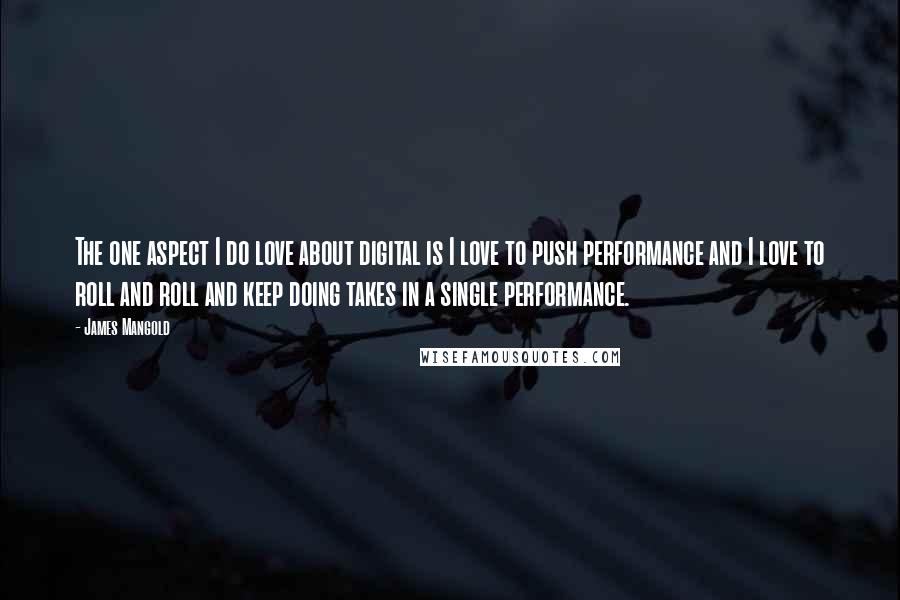 James Mangold Quotes: The one aspect I do love about digital is I love to push performance and I love to roll and roll and keep doing takes in a single performance.