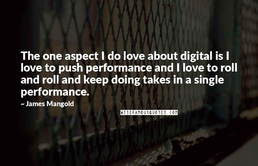 James Mangold Quotes: The one aspect I do love about digital is I love to push performance and I love to roll and roll and keep doing takes in a single performance.