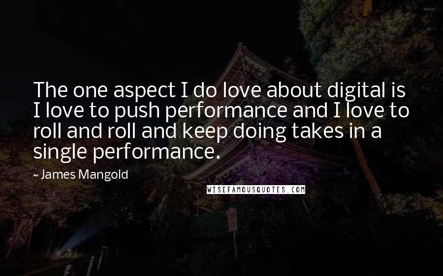 James Mangold Quotes: The one aspect I do love about digital is I love to push performance and I love to roll and roll and keep doing takes in a single performance.