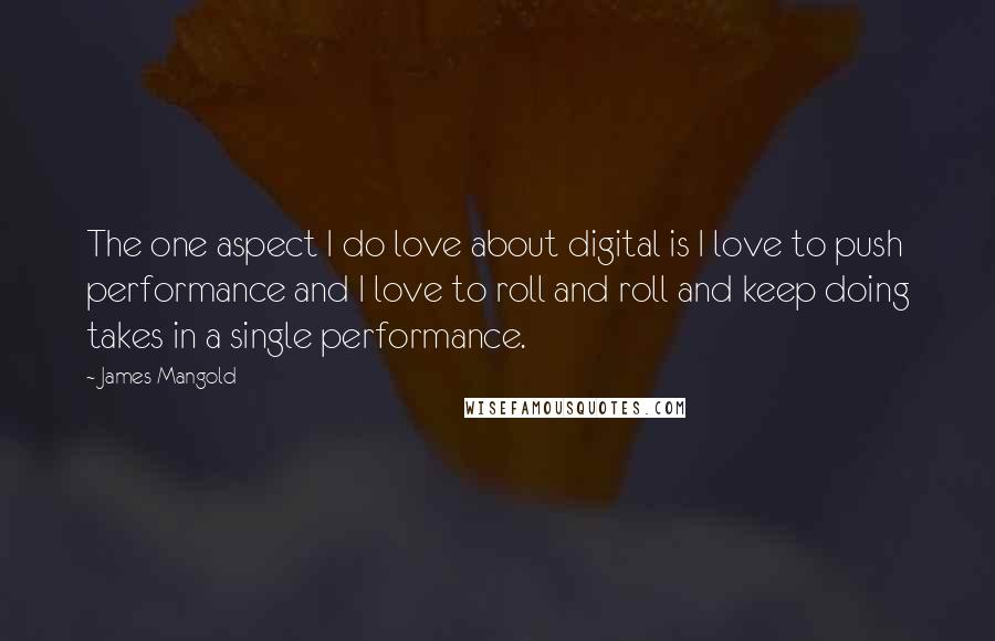 James Mangold Quotes: The one aspect I do love about digital is I love to push performance and I love to roll and roll and keep doing takes in a single performance.