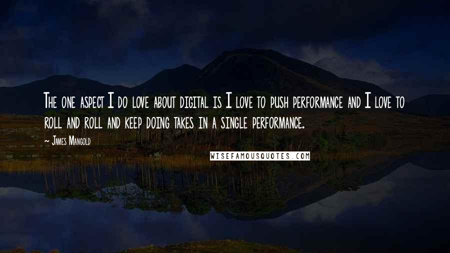 James Mangold Quotes: The one aspect I do love about digital is I love to push performance and I love to roll and roll and keep doing takes in a single performance.