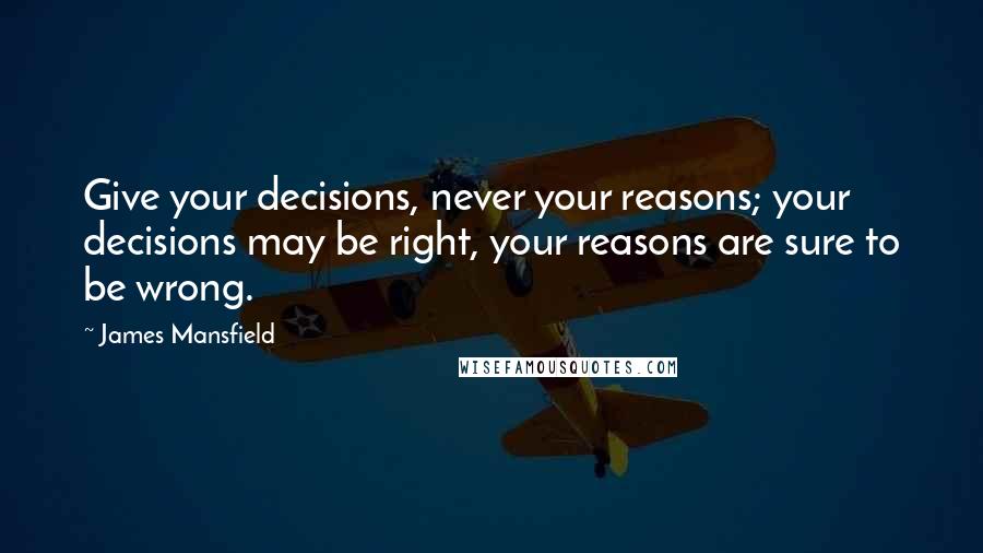 James Mansfield Quotes: Give your decisions, never your reasons; your decisions may be right, your reasons are sure to be wrong.