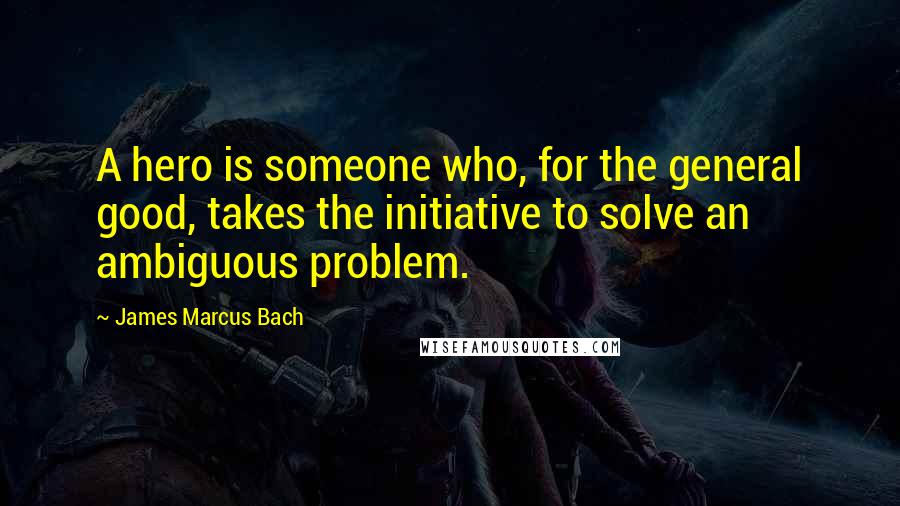 James Marcus Bach Quotes: A hero is someone who, for the general good, takes the initiative to solve an ambiguous problem.