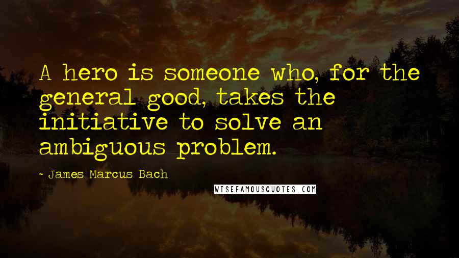 James Marcus Bach Quotes: A hero is someone who, for the general good, takes the initiative to solve an ambiguous problem.