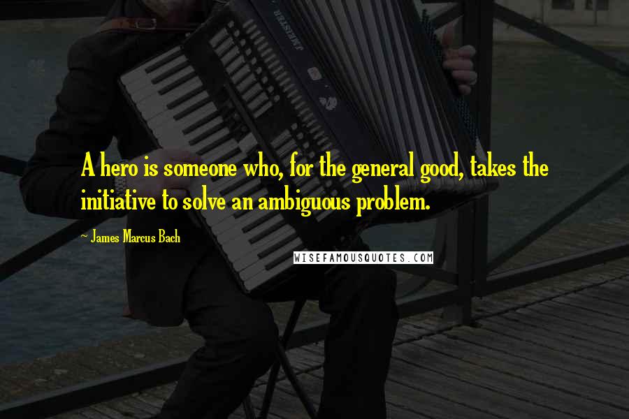 James Marcus Bach Quotes: A hero is someone who, for the general good, takes the initiative to solve an ambiguous problem.