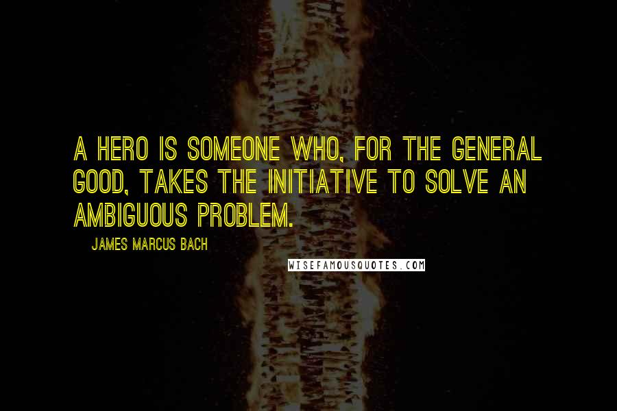 James Marcus Bach Quotes: A hero is someone who, for the general good, takes the initiative to solve an ambiguous problem.