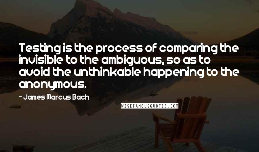 James Marcus Bach Quotes: Testing is the process of comparing the invisible to the ambiguous, so as to avoid the unthinkable happening to the anonymous.