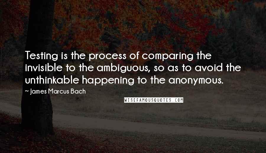 James Marcus Bach Quotes: Testing is the process of comparing the invisible to the ambiguous, so as to avoid the unthinkable happening to the anonymous.