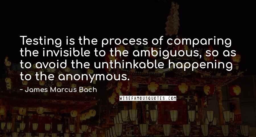 James Marcus Bach Quotes: Testing is the process of comparing the invisible to the ambiguous, so as to avoid the unthinkable happening to the anonymous.