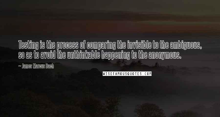 James Marcus Bach Quotes: Testing is the process of comparing the invisible to the ambiguous, so as to avoid the unthinkable happening to the anonymous.