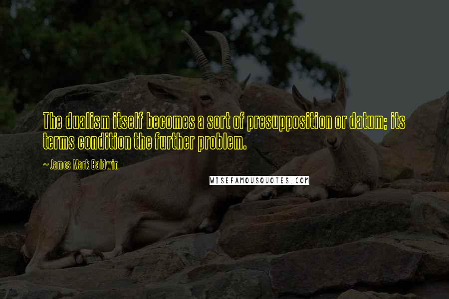 James Mark Baldwin Quotes: The dualism itself becomes a sort of presupposition or datum; its terms condition the further problem.