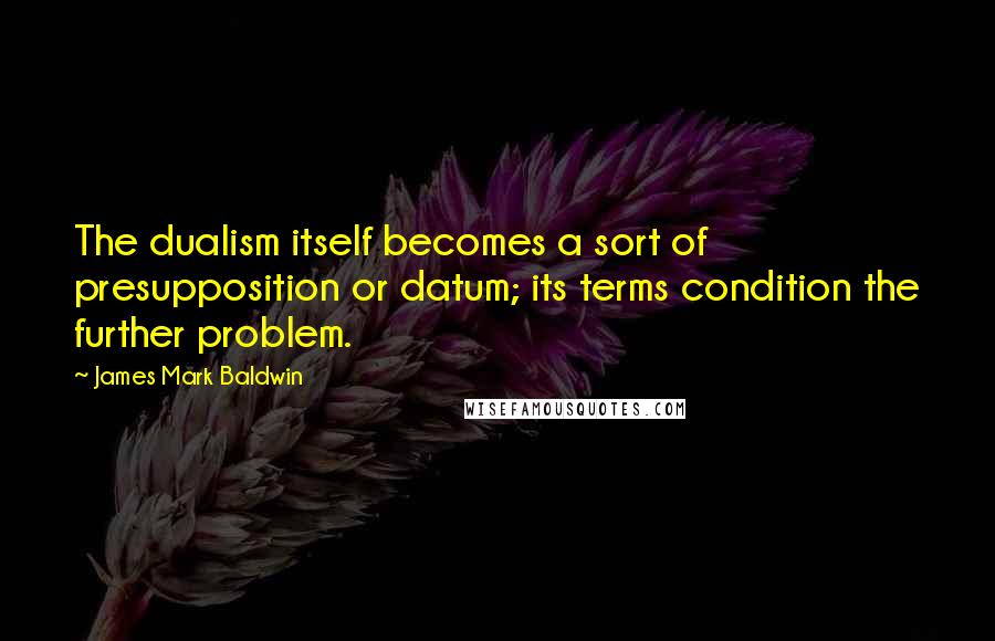 James Mark Baldwin Quotes: The dualism itself becomes a sort of presupposition or datum; its terms condition the further problem.