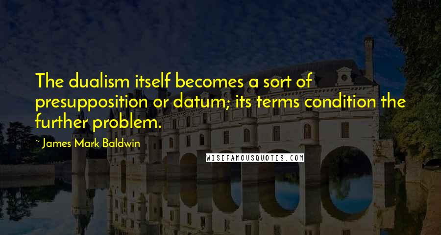 James Mark Baldwin Quotes: The dualism itself becomes a sort of presupposition or datum; its terms condition the further problem.