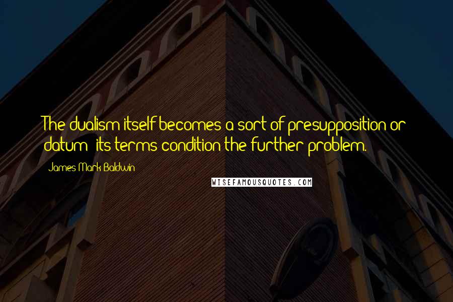 James Mark Baldwin Quotes: The dualism itself becomes a sort of presupposition or datum; its terms condition the further problem.