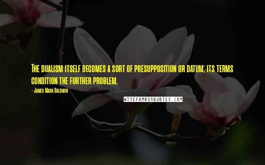 James Mark Baldwin Quotes: The dualism itself becomes a sort of presupposition or datum; its terms condition the further problem.