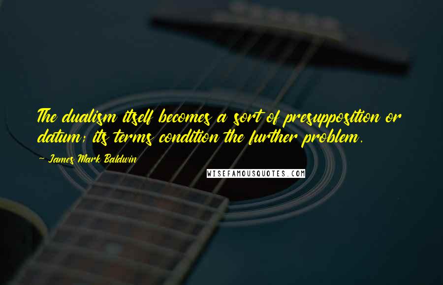 James Mark Baldwin Quotes: The dualism itself becomes a sort of presupposition or datum; its terms condition the further problem.
