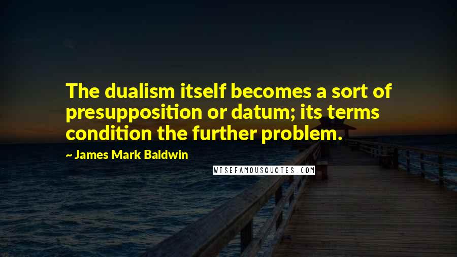 James Mark Baldwin Quotes: The dualism itself becomes a sort of presupposition or datum; its terms condition the further problem.