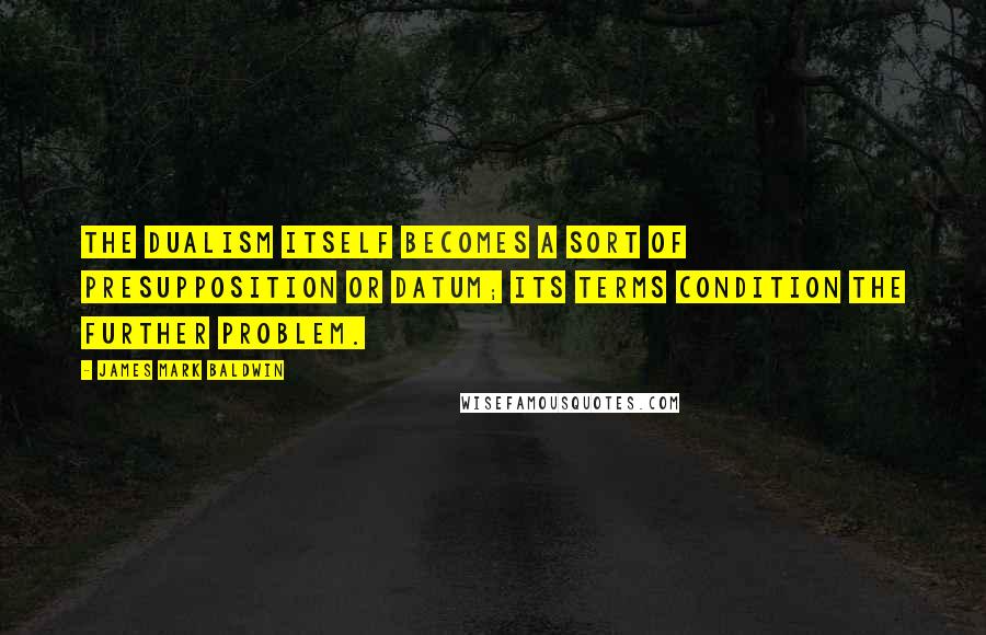 James Mark Baldwin Quotes: The dualism itself becomes a sort of presupposition or datum; its terms condition the further problem.